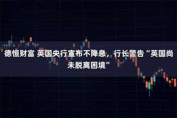 德恒财富 英国央行宣布不降息，行长警告“英国尚未脱离困境”