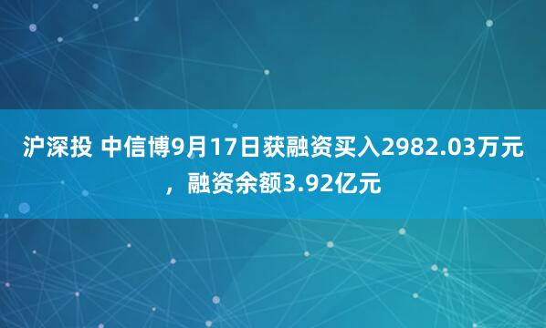 沪深投 中信博9月17日获融资买入2982.03万元，融资余额3.92亿元