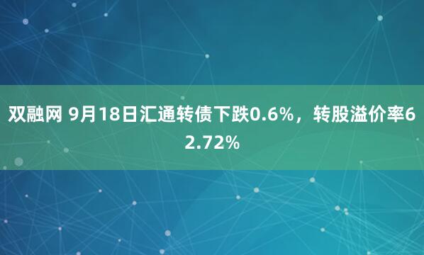 双融网 9月18日汇通转债下跌0.6%，转股溢价率62.72%