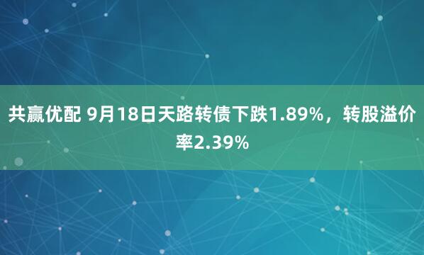 共赢优配 9月18日天路转债下跌1.89%，转股溢价率2.39%