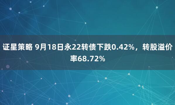 证星策略 9月18日永22转债下跌0.42%，转股溢价率68.72%