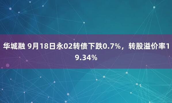 华城融 9月18日永02转债下跌0.7%，转股溢价率19.34%
