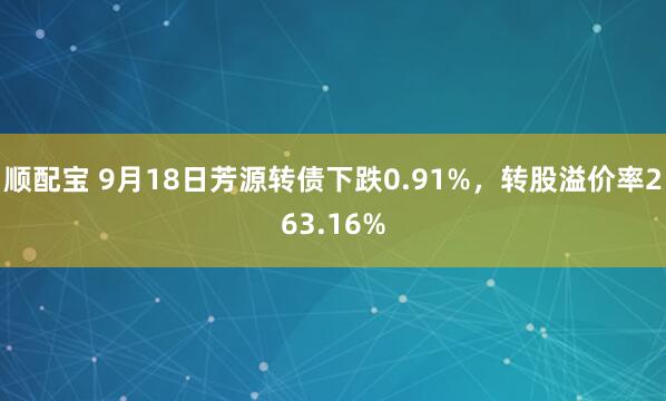 顺配宝 9月18日芳源转债下跌0.91%，转股溢价率263.16%