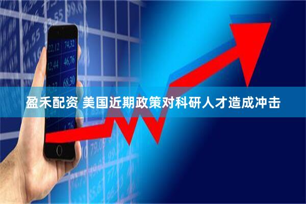 盈禾配资 美国近期政策对科研人才造成冲击