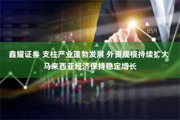 鑫耀证券 支柱产业蓬勃发展 外资规模持续扩大 马来西亚经济保持稳定增长
