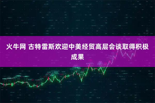火牛网 古特雷斯欢迎中美经贸高层会谈取得积极成果