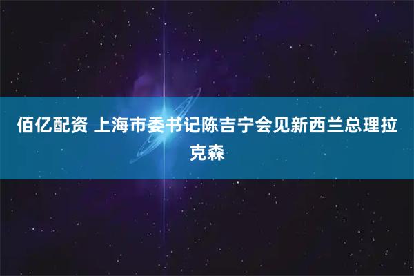 佰亿配资 上海市委书记陈吉宁会见新西兰总理拉克森