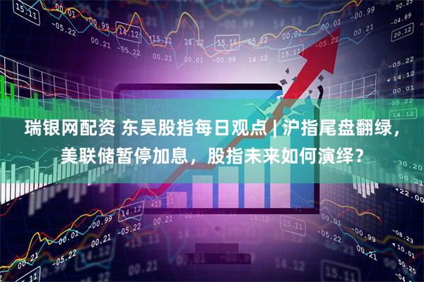 瑞银网配资 东吴股指每日观点 | 沪指尾盘翻绿，美联储暂停加息，股指未来如何演绎？