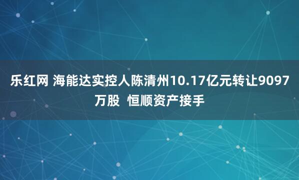 乐红网 海能达实控人陈清州10.17亿元转让9097万股  恒顺资产接手