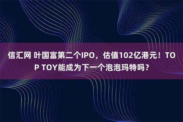 信汇网 叶国富第二个IPO，估值102亿港元！TOP TOY能成为下一个泡泡玛特吗？