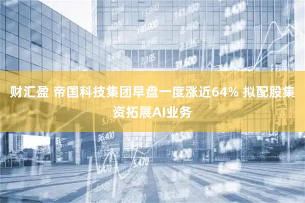财汇盈 帝国科技集团早盘一度涨近64% 拟配股集资拓展AI业务