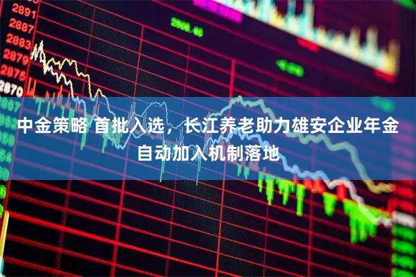 中金策略 首批入选，长江养老助力雄安企业年金自动加入机制落地