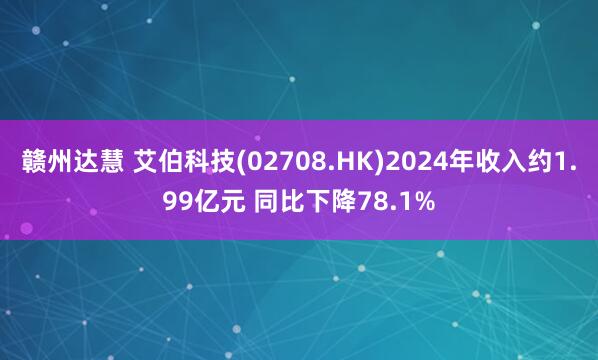 赣州达慧 艾伯科技(02708.HK)2024年收入约1.99亿元 同比下降78.1%