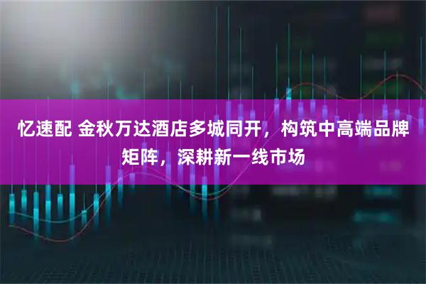 忆速配 金秋万达酒店多城同开，构筑中高端品牌矩阵，深耕新一线市场