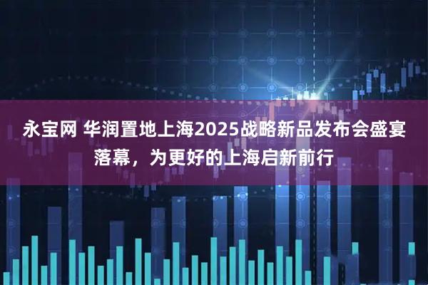 永宝网 华润置地上海2025战略新品发布会盛宴落幕，为更好的上海启新前行