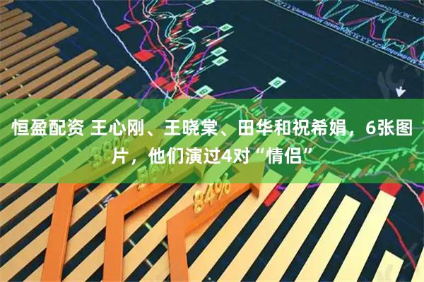 恒盈配资 王心刚、王晓棠、田华和祝希娟，6张图片，他们演过4对“情侣”