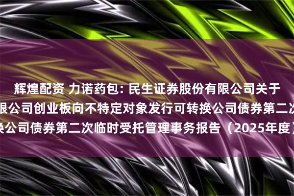 辉煌配资 力诺药包: 民生证券股份有限公司关于山东力诺特种玻璃股份有限公司创业板向不特定对象发行可转换公司债券第二次临时受托管理事务报告（2025年度）内容摘要