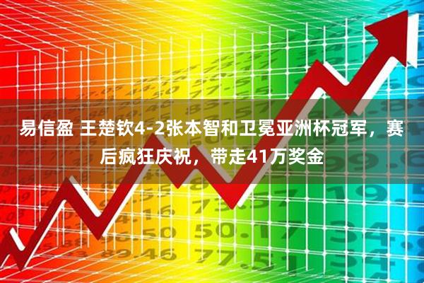 易信盈 王楚钦4-2张本智和卫冕亚洲杯冠军，赛后疯狂庆祝，带走41万奖金