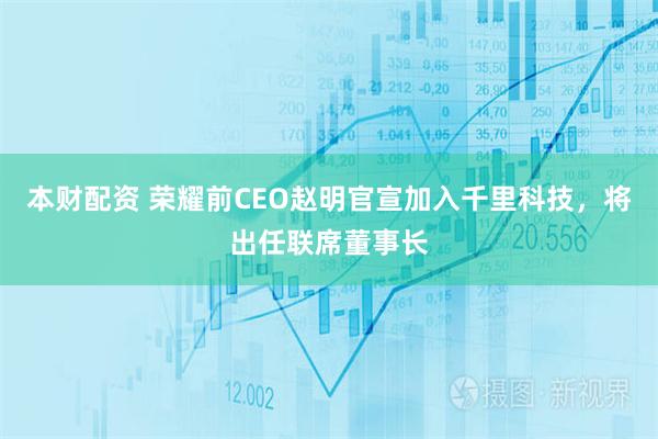 本财配资 荣耀前CEO赵明官宣加入千里科技，将出任联席董事长