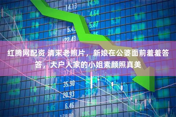 红腾网配资 清末老照片，新娘在公婆面前羞羞答答，大户人家的小姐素颜照真美