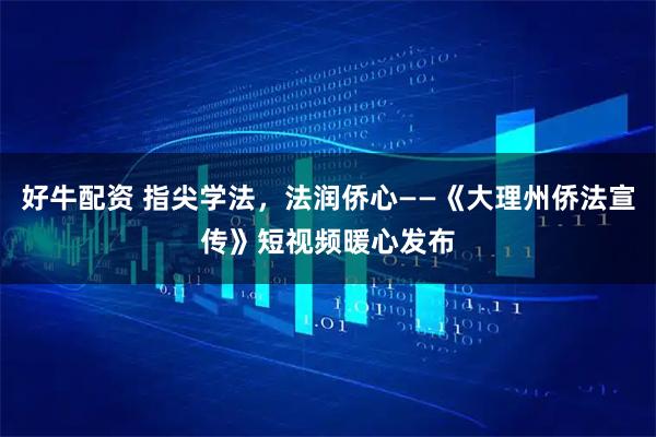 好牛配资 指尖学法，法润侨心——《大理州侨法宣传》短视频暖心发布