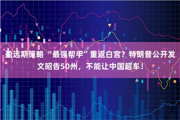 盈远期策略 “最强帮手”重返白宫？特朗普公开发文昭告50州，不能让中国超车！