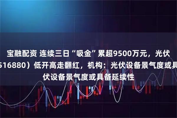 宝融配资 连续三日“吸金”累超9500万元，光伏50ETF（516880）低开高走翻红，机构：光伏设备景气度或具备延续性