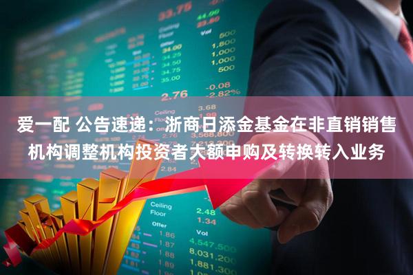 爱一配 公告速递：浙商日添金基金在非直销销售机构调整机构投资者大额申购及转换转入业务