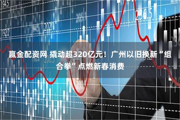 赢金配资网 撬动超320亿元！广州以旧换新“组合拳”点燃新春消费