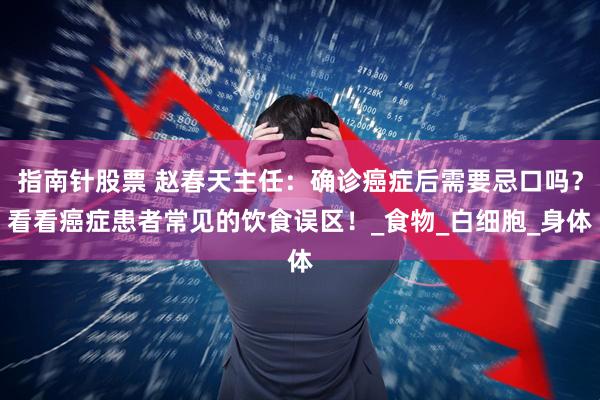 指南针股票 赵春天主任：确诊癌症后需要忌口吗？看看癌症患者常见的饮食误区！_食物_白细胞_身体