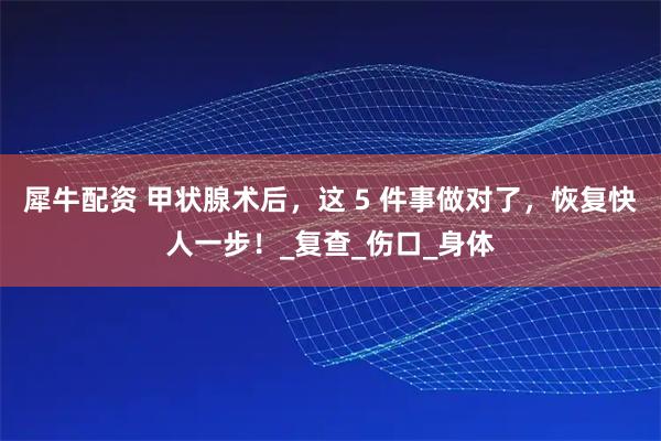 犀牛配资 甲状腺术后，这 5 件事做对了，恢复快人一步！_复查_伤口_身体