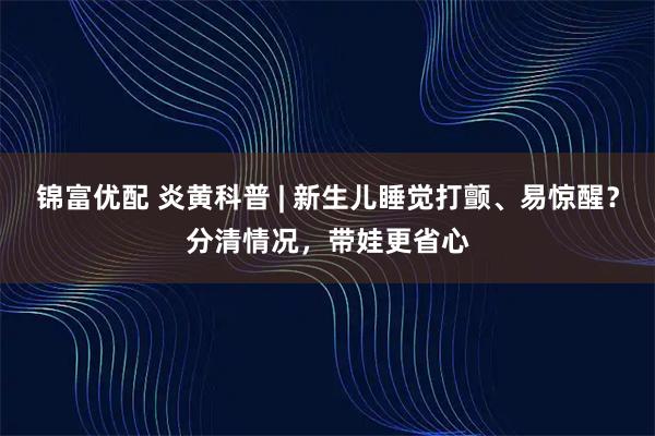 锦富优配 炎黄科普 | 新生儿睡觉打颤、易惊醒？分清情况，带娃更省心
