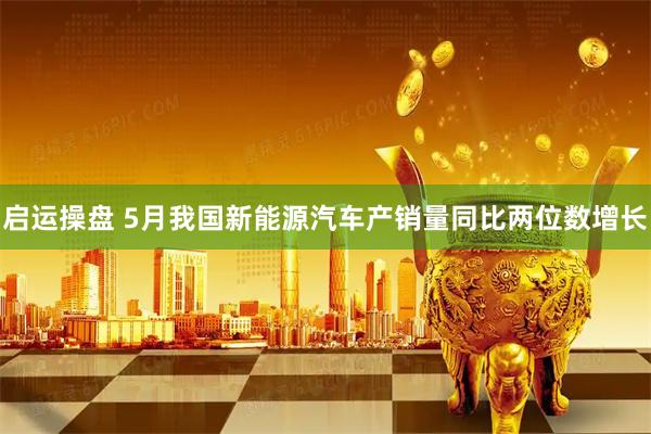 启运操盘 5月我国新能源汽车产销量同比两位数增长