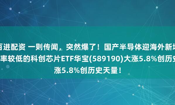 百进配资 一则传闻，突然爆了！国产半导体迎海外新增量，费率较低的科创芯片ETF华宝(589190)大涨5.8%创历史天量！